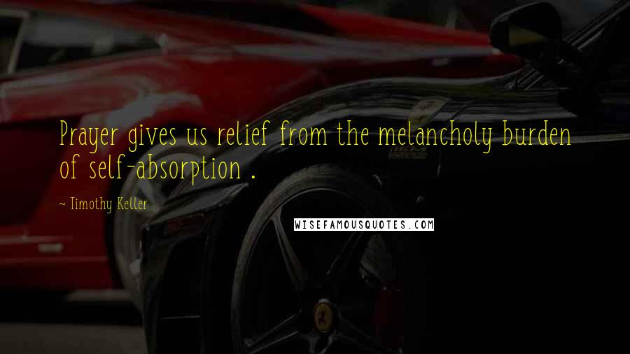 Timothy Keller Quotes: Prayer gives us relief from the melancholy burden of self-absorption .