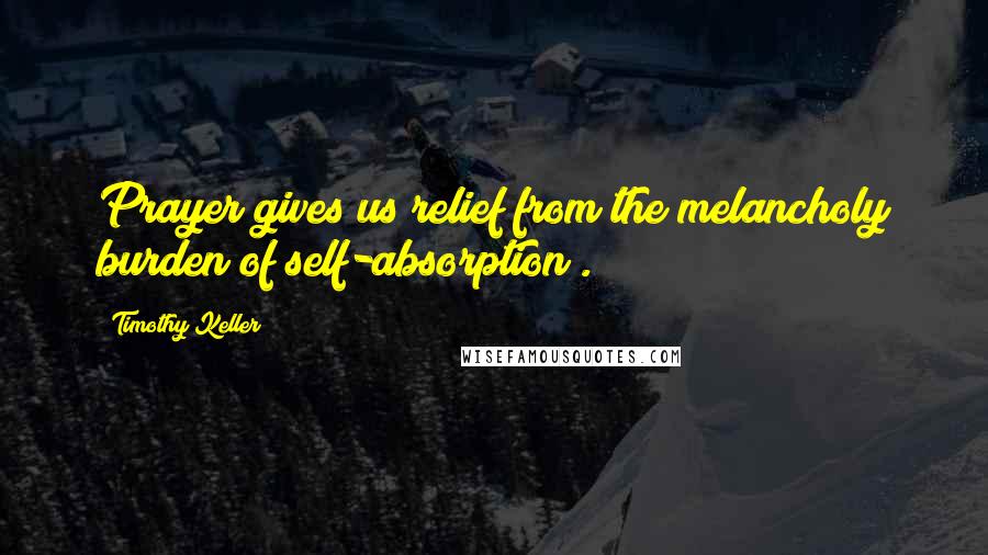 Timothy Keller Quotes: Prayer gives us relief from the melancholy burden of self-absorption .