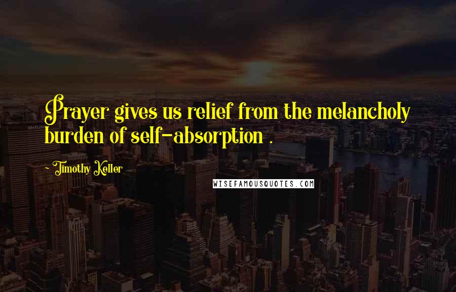 Timothy Keller Quotes: Prayer gives us relief from the melancholy burden of self-absorption .