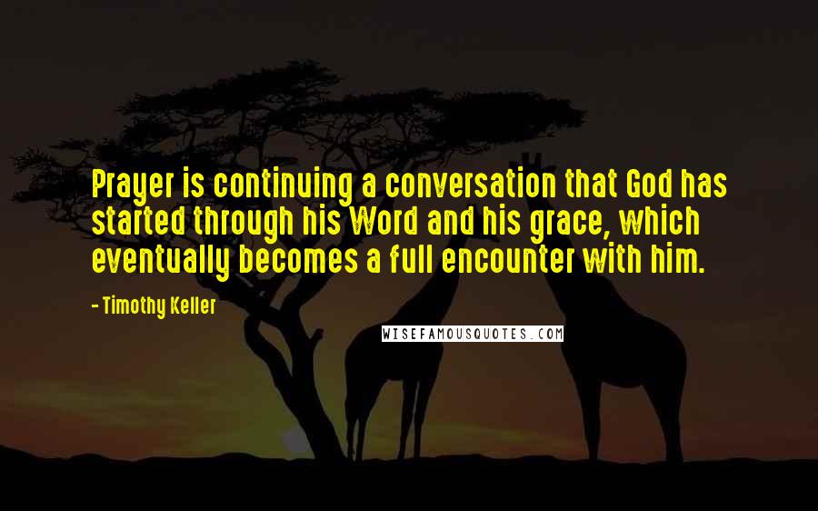 Timothy Keller Quotes: Prayer is continuing a conversation that God has started through his Word and his grace, which eventually becomes a full encounter with him.