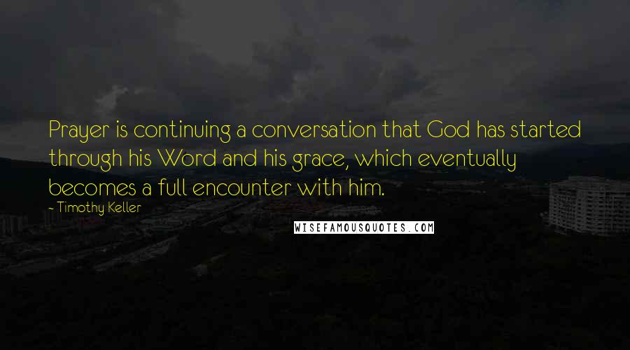 Timothy Keller Quotes: Prayer is continuing a conversation that God has started through his Word and his grace, which eventually becomes a full encounter with him.