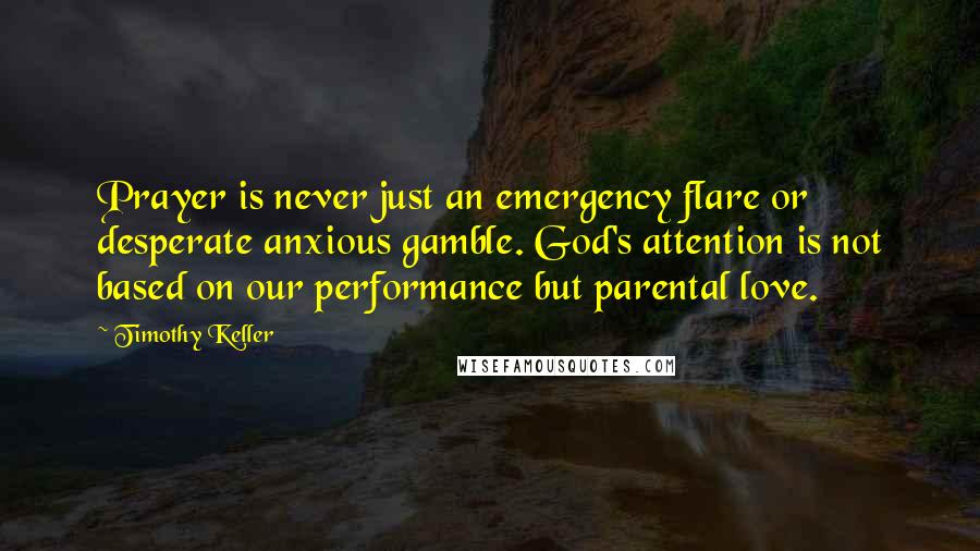 Timothy Keller Quotes: Prayer is never just an emergency flare or desperate anxious gamble. God's attention is not based on our performance but parental love.
