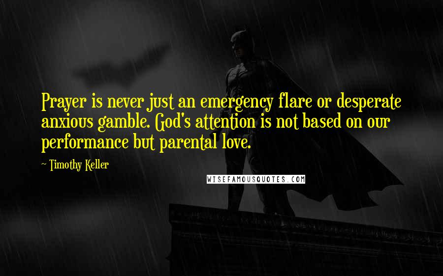 Timothy Keller Quotes: Prayer is never just an emergency flare or desperate anxious gamble. God's attention is not based on our performance but parental love.