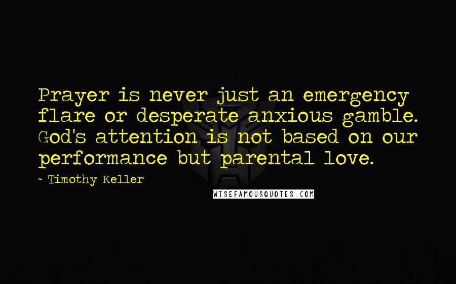 Timothy Keller Quotes: Prayer is never just an emergency flare or desperate anxious gamble. God's attention is not based on our performance but parental love.