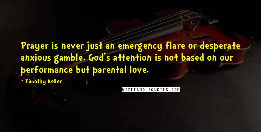 Timothy Keller Quotes: Prayer is never just an emergency flare or desperate anxious gamble. God's attention is not based on our performance but parental love.