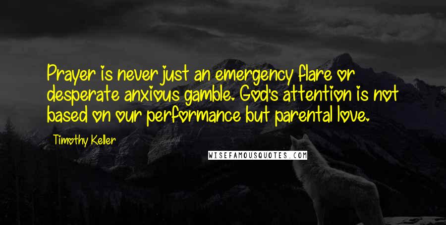 Timothy Keller Quotes: Prayer is never just an emergency flare or desperate anxious gamble. God's attention is not based on our performance but parental love.