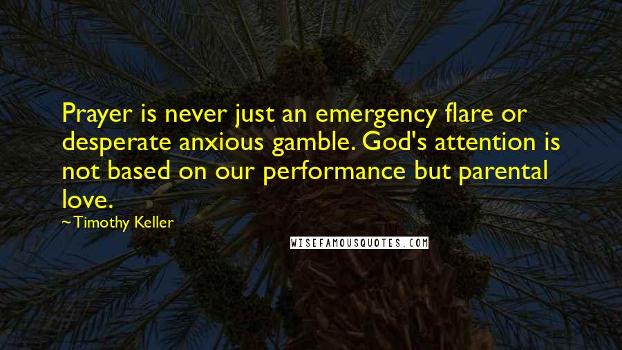 Timothy Keller Quotes: Prayer is never just an emergency flare or desperate anxious gamble. God's attention is not based on our performance but parental love.