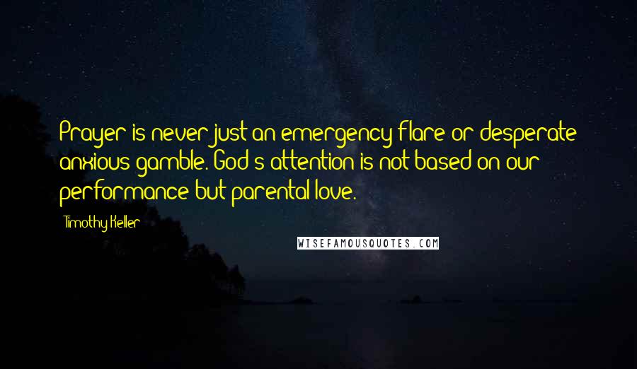 Timothy Keller Quotes: Prayer is never just an emergency flare or desperate anxious gamble. God's attention is not based on our performance but parental love.