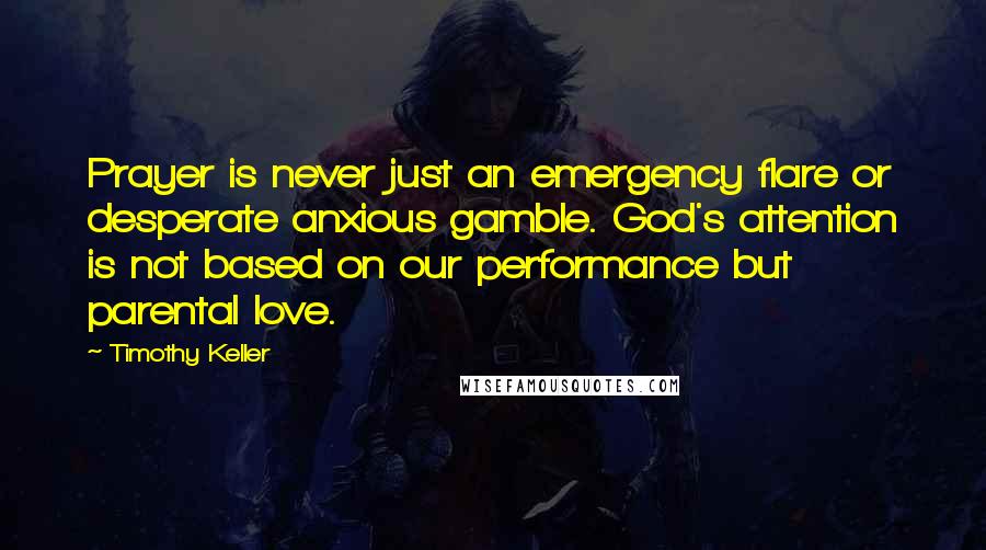 Timothy Keller Quotes: Prayer is never just an emergency flare or desperate anxious gamble. God's attention is not based on our performance but parental love.