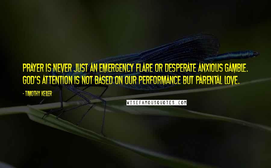 Timothy Keller Quotes: Prayer is never just an emergency flare or desperate anxious gamble. God's attention is not based on our performance but parental love.