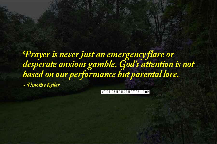 Timothy Keller Quotes: Prayer is never just an emergency flare or desperate anxious gamble. God's attention is not based on our performance but parental love.