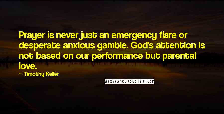 Timothy Keller Quotes: Prayer is never just an emergency flare or desperate anxious gamble. God's attention is not based on our performance but parental love.