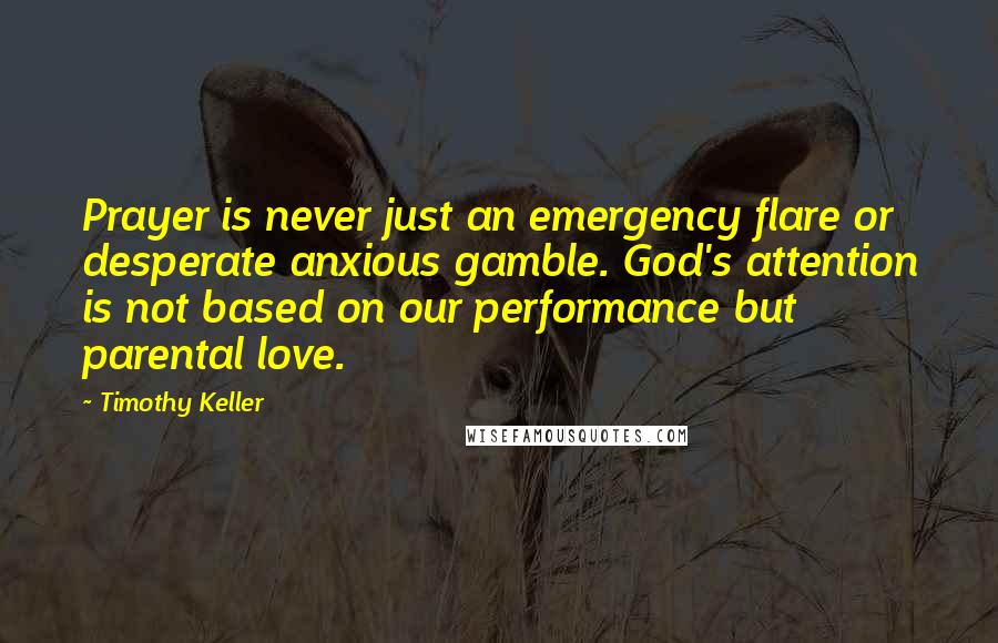 Timothy Keller Quotes: Prayer is never just an emergency flare or desperate anxious gamble. God's attention is not based on our performance but parental love.