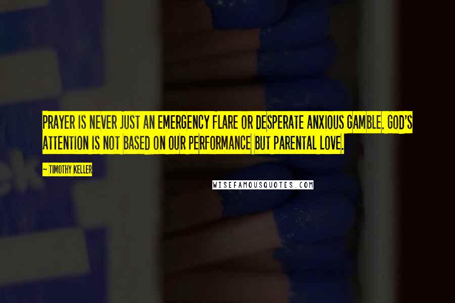 Timothy Keller Quotes: Prayer is never just an emergency flare or desperate anxious gamble. God's attention is not based on our performance but parental love.