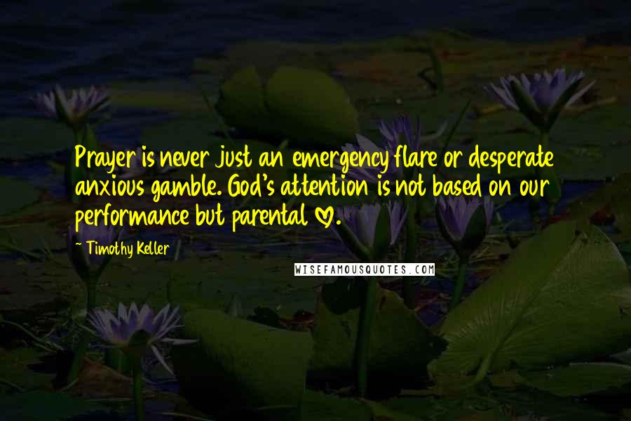 Timothy Keller Quotes: Prayer is never just an emergency flare or desperate anxious gamble. God's attention is not based on our performance but parental love.