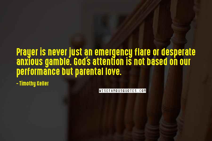 Timothy Keller Quotes: Prayer is never just an emergency flare or desperate anxious gamble. God's attention is not based on our performance but parental love.