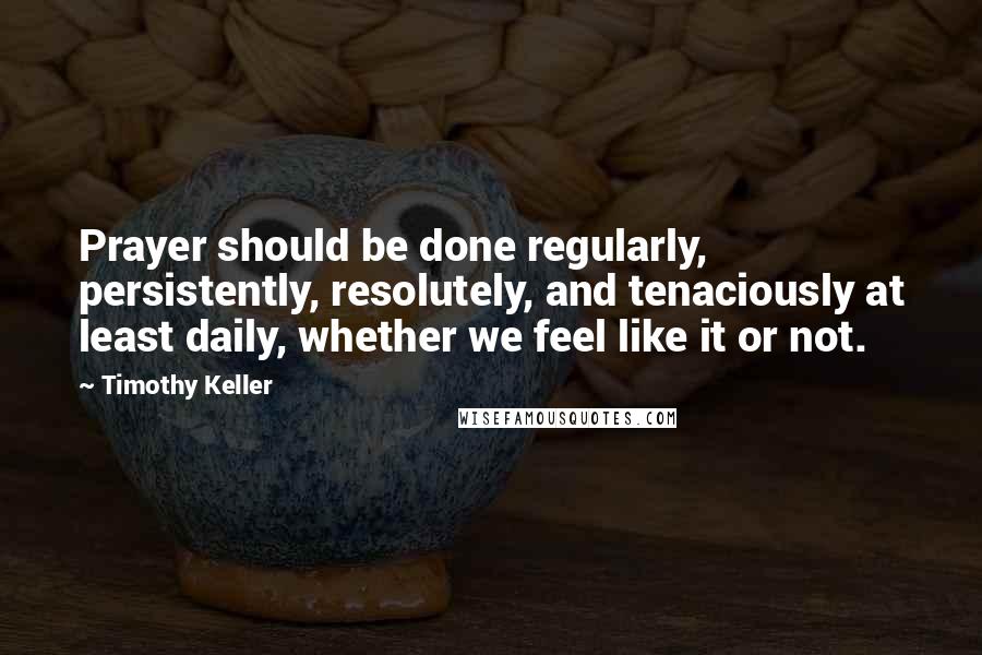 Timothy Keller Quotes: Prayer should be done regularly, persistently, resolutely, and tenaciously at least daily, whether we feel like it or not.