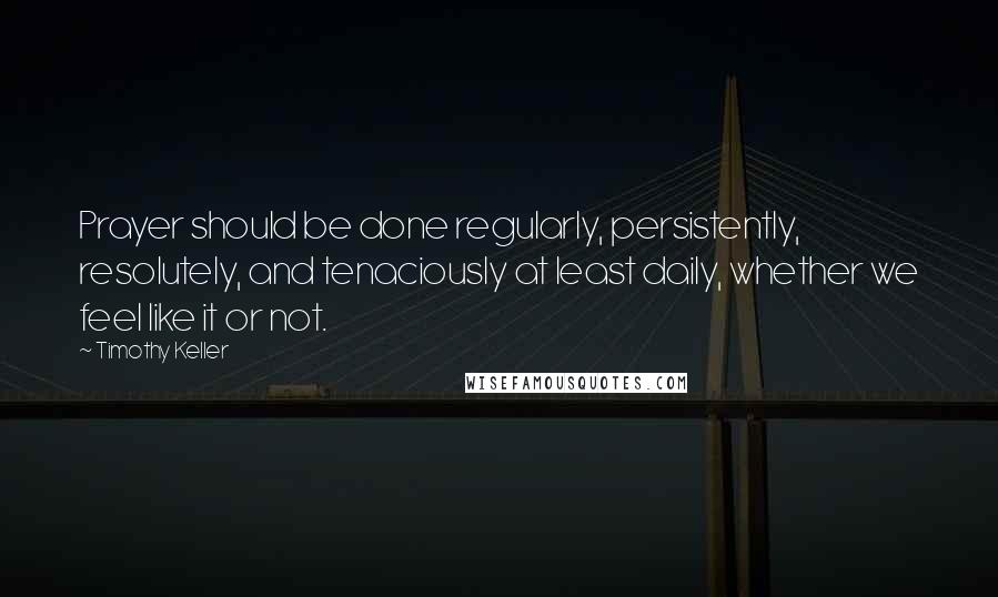 Timothy Keller Quotes: Prayer should be done regularly, persistently, resolutely, and tenaciously at least daily, whether we feel like it or not.