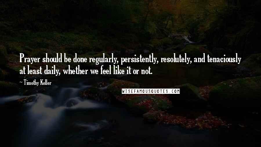 Timothy Keller Quotes: Prayer should be done regularly, persistently, resolutely, and tenaciously at least daily, whether we feel like it or not.