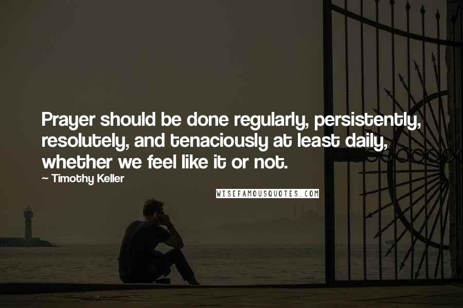 Timothy Keller Quotes: Prayer should be done regularly, persistently, resolutely, and tenaciously at least daily, whether we feel like it or not.