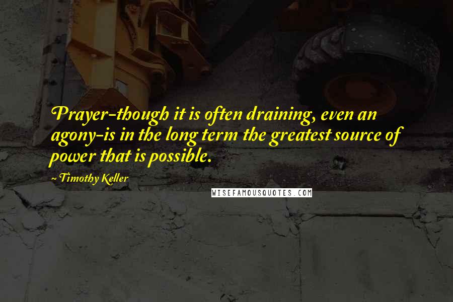 Timothy Keller Quotes: Prayer-though it is often draining, even an agony-is in the long term the greatest source of power that is possible.