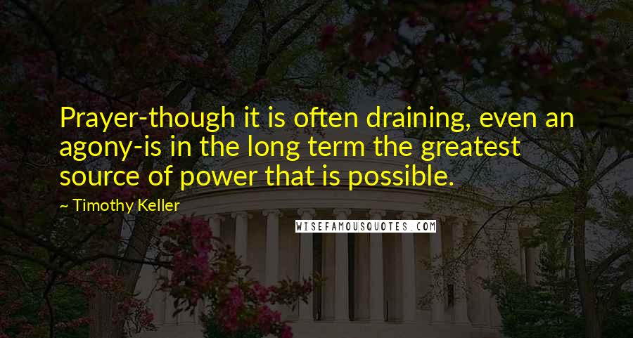 Timothy Keller Quotes: Prayer-though it is often draining, even an agony-is in the long term the greatest source of power that is possible.