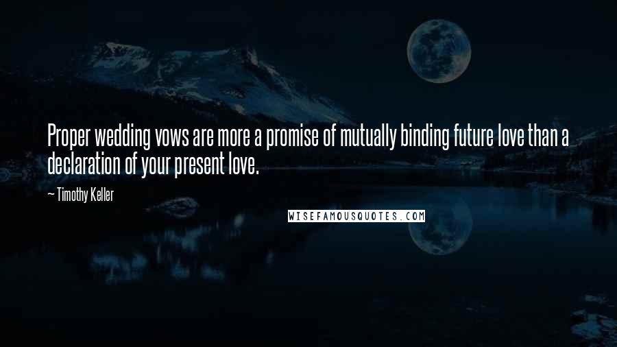 Timothy Keller Quotes: Proper wedding vows are more a promise of mutually binding future love than a declaration of your present love.