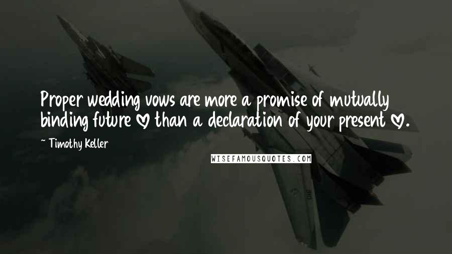 Timothy Keller Quotes: Proper wedding vows are more a promise of mutually binding future love than a declaration of your present love.