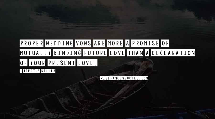 Timothy Keller Quotes: Proper wedding vows are more a promise of mutually binding future love than a declaration of your present love.