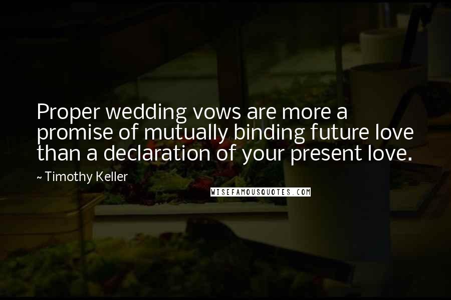 Timothy Keller Quotes: Proper wedding vows are more a promise of mutually binding future love than a declaration of your present love.