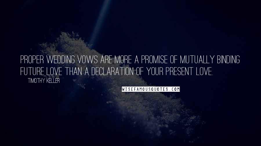 Timothy Keller Quotes: Proper wedding vows are more a promise of mutually binding future love than a declaration of your present love.