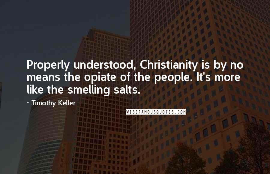 Timothy Keller Quotes: Properly understood, Christianity is by no means the opiate of the people. It's more like the smelling salts.