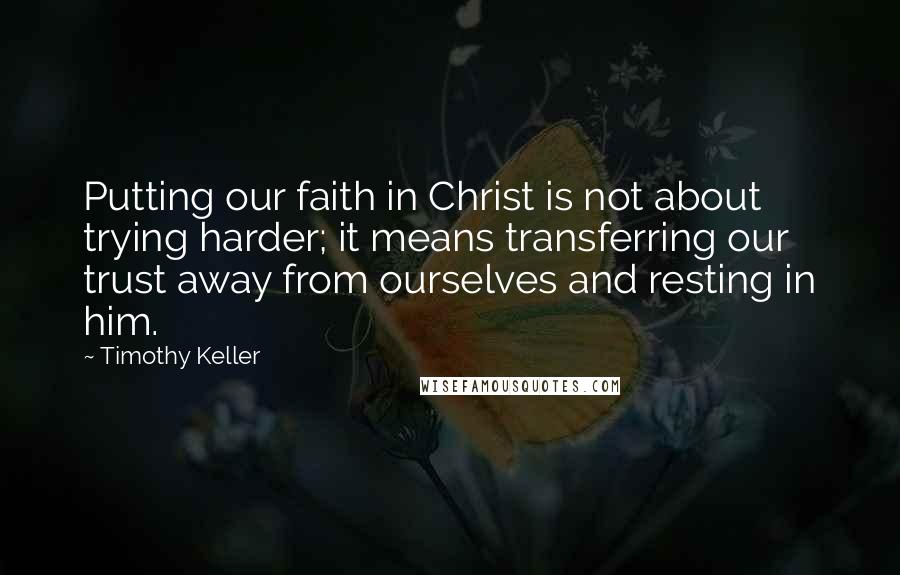 Timothy Keller Quotes: Putting our faith in Christ is not about trying harder; it means transferring our trust away from ourselves and resting in him.