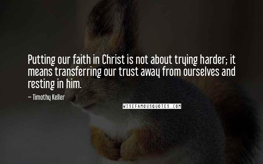 Timothy Keller Quotes: Putting our faith in Christ is not about trying harder; it means transferring our trust away from ourselves and resting in him.