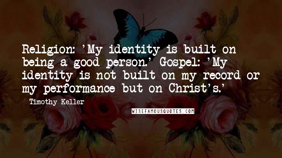 Timothy Keller Quotes: Religion: 'My identity is built on being a good person.' Gospel: 'My identity is not built on my record or my performance but on Christ's.'