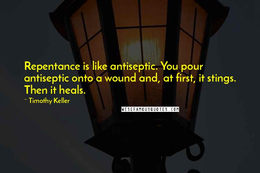 Timothy Keller Quotes: Repentance is like antiseptic. You pour antiseptic onto a wound and, at first, it stings. Then it heals.