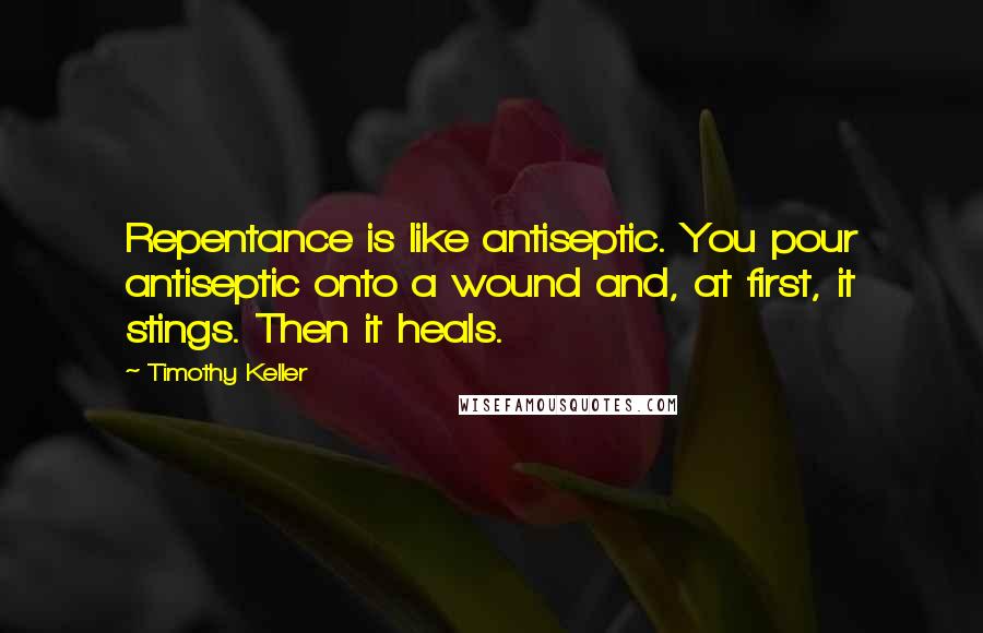 Timothy Keller Quotes: Repentance is like antiseptic. You pour antiseptic onto a wound and, at first, it stings. Then it heals.