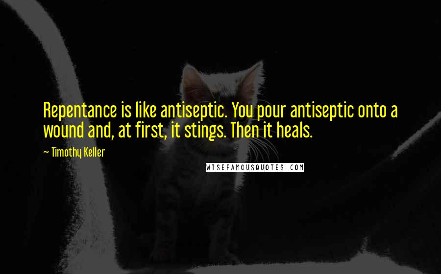 Timothy Keller Quotes: Repentance is like antiseptic. You pour antiseptic onto a wound and, at first, it stings. Then it heals.