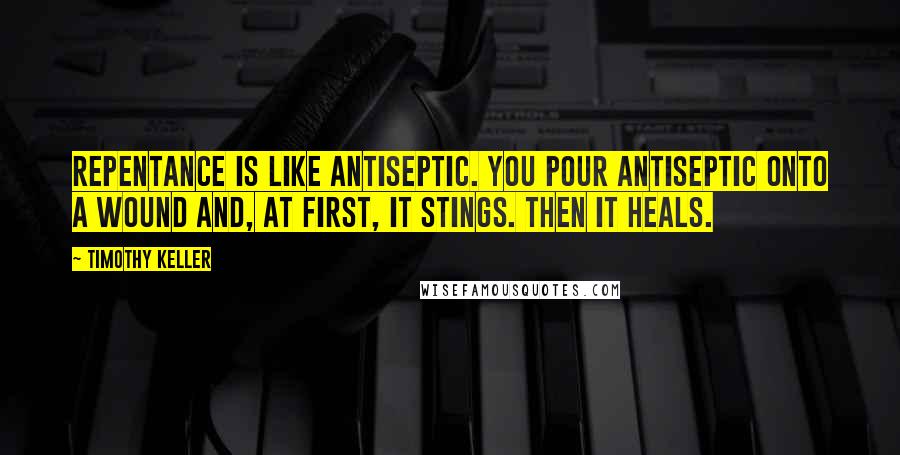 Timothy Keller Quotes: Repentance is like antiseptic. You pour antiseptic onto a wound and, at first, it stings. Then it heals.