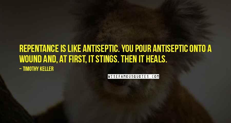 Timothy Keller Quotes: Repentance is like antiseptic. You pour antiseptic onto a wound and, at first, it stings. Then it heals.