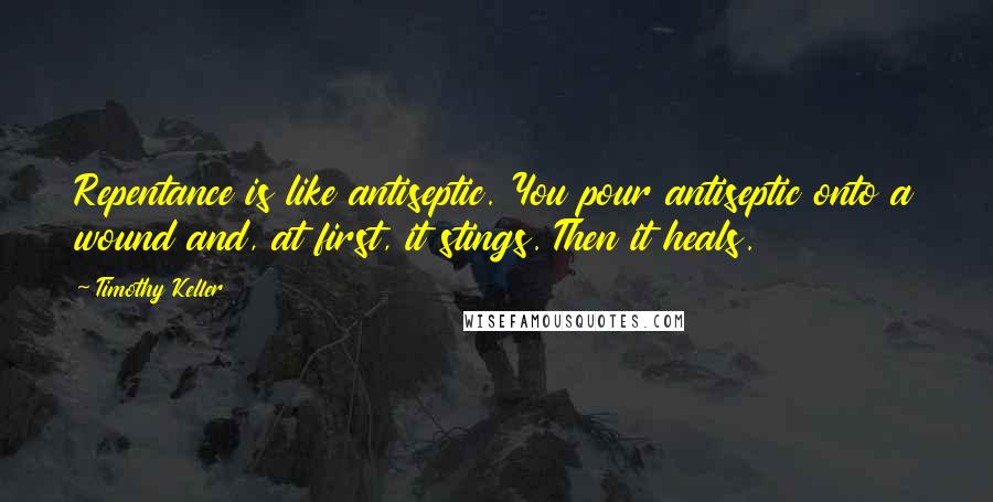Timothy Keller Quotes: Repentance is like antiseptic. You pour antiseptic onto a wound and, at first, it stings. Then it heals.
