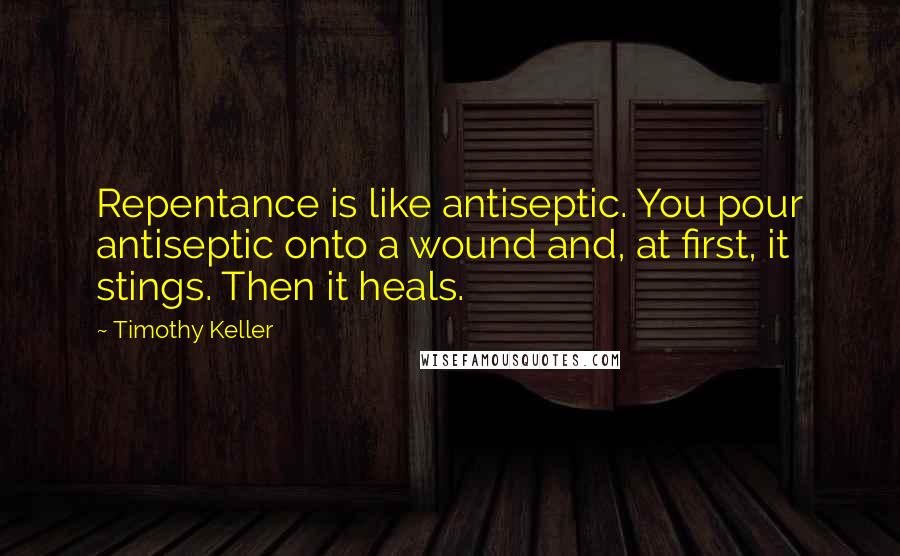 Timothy Keller Quotes: Repentance is like antiseptic. You pour antiseptic onto a wound and, at first, it stings. Then it heals.