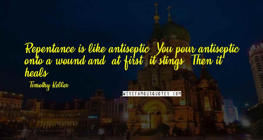 Timothy Keller Quotes: Repentance is like antiseptic. You pour antiseptic onto a wound and, at first, it stings. Then it heals.