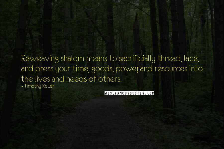 Timothy Keller Quotes: Reweaving shalom means to sacrificially thread, lace, and press your time, goods, power, and resources into the lives and needs of others.