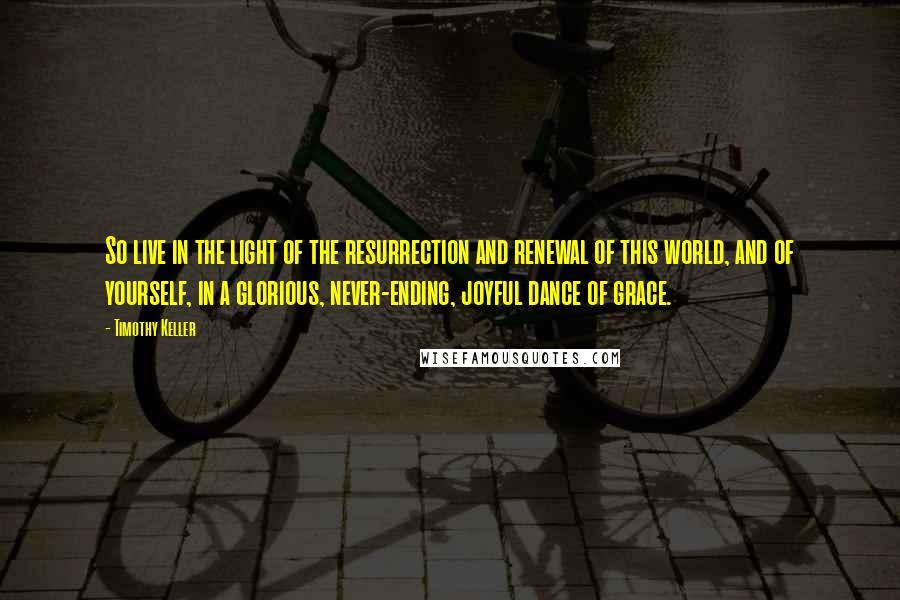 Timothy Keller Quotes: So live in the light of the resurrection and renewal of this world, and of yourself, in a glorious, never-ending, joyful dance of grace.