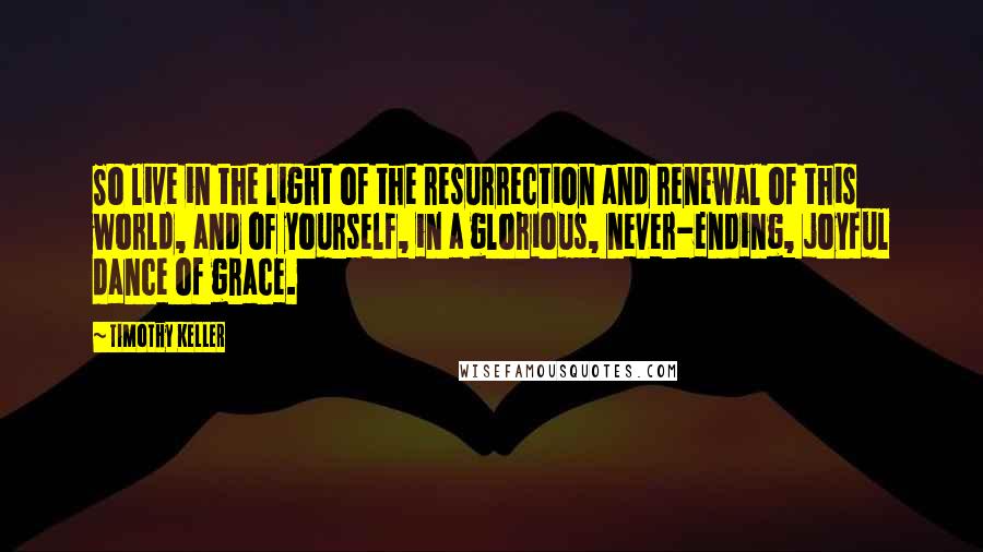 Timothy Keller Quotes: So live in the light of the resurrection and renewal of this world, and of yourself, in a glorious, never-ending, joyful dance of grace.