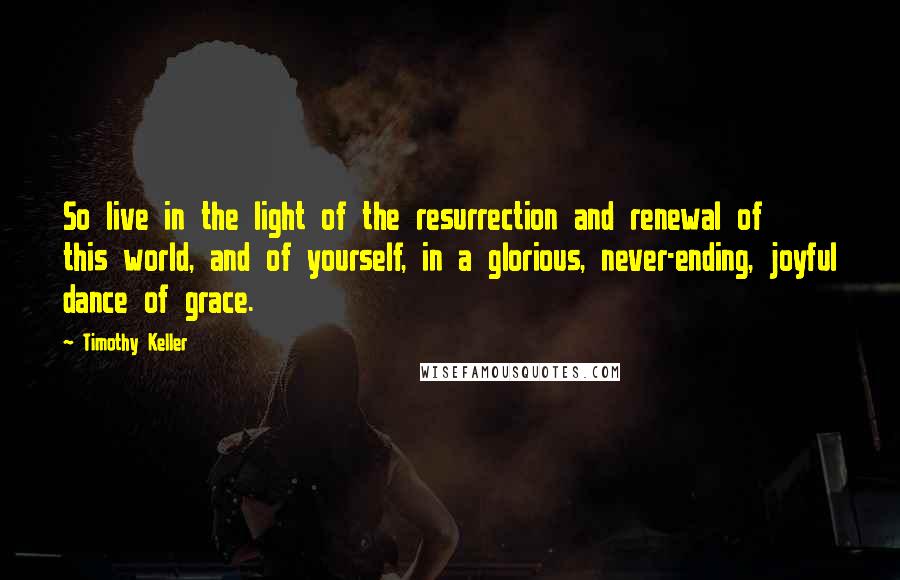 Timothy Keller Quotes: So live in the light of the resurrection and renewal of this world, and of yourself, in a glorious, never-ending, joyful dance of grace.