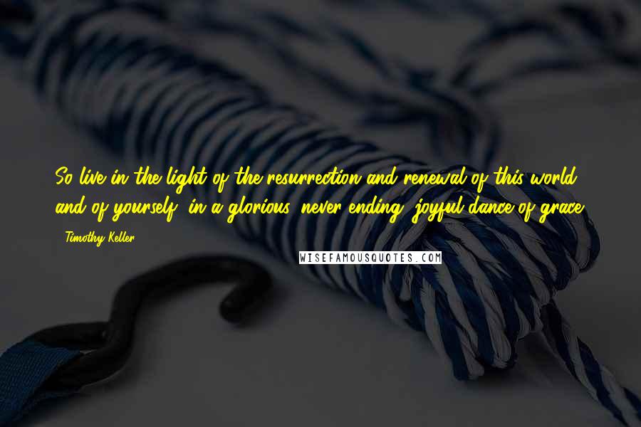 Timothy Keller Quotes: So live in the light of the resurrection and renewal of this world, and of yourself, in a glorious, never-ending, joyful dance of grace.