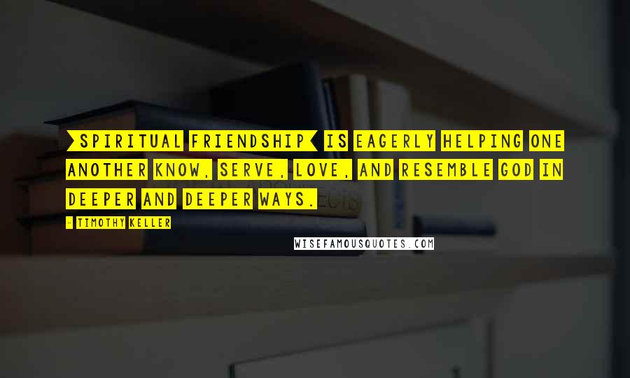 Timothy Keller Quotes: [Spiritual friendship] is eagerly helping one another know, serve, love, and resemble God in deeper and deeper ways.