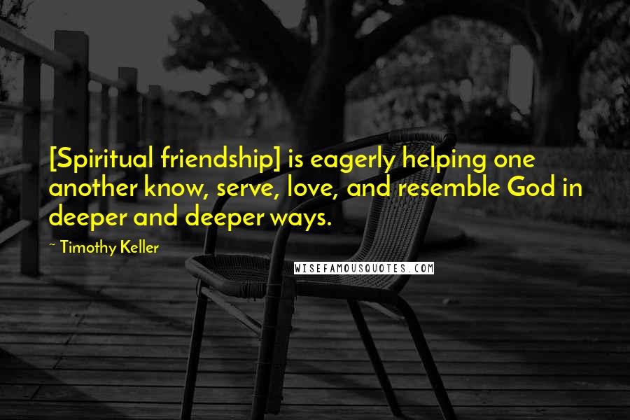 Timothy Keller Quotes: [Spiritual friendship] is eagerly helping one another know, serve, love, and resemble God in deeper and deeper ways.
